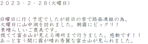 2023・2・28(火曜日) 日曜日に行く予定でしたが前日の雪で路面凍結の為、 火曜日に山中湖を訪れました。朝霧にビックリ! 素晴らしいご褒美です。 慌てて富士山が見える場所まで行きました。感動です!! あっと言う間に霧が晴れ秀麗な富士山が見られました。