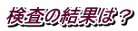 検査の結果は？